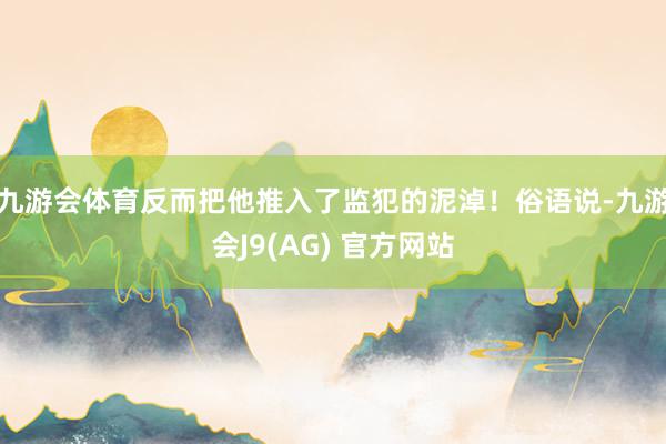 九游会体育反而把他推入了监犯的泥淖！俗语说-九游会J9(AG) 官方网站