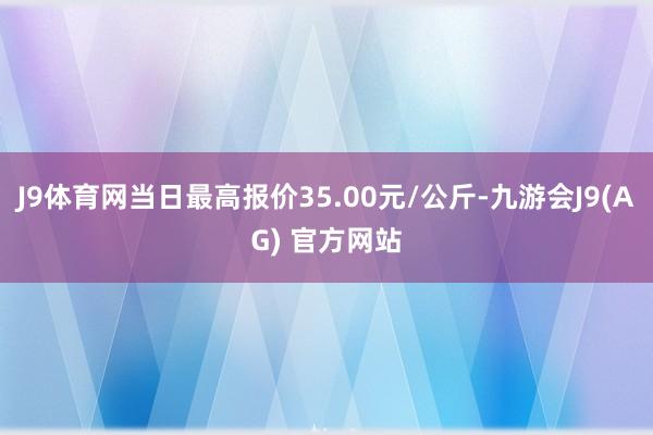 J9体育网当日最高报价35.00元/公斤-九游会J9(AG) 官方网站