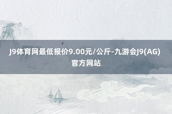 J9体育网最低报价9.00元/公斤-九游会J9(AG) 官方网站