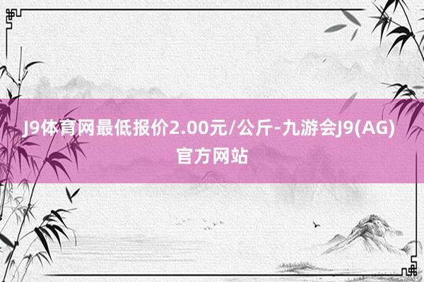 J9体育网最低报价2.00元/公斤-九游会J9(AG) 官方网站