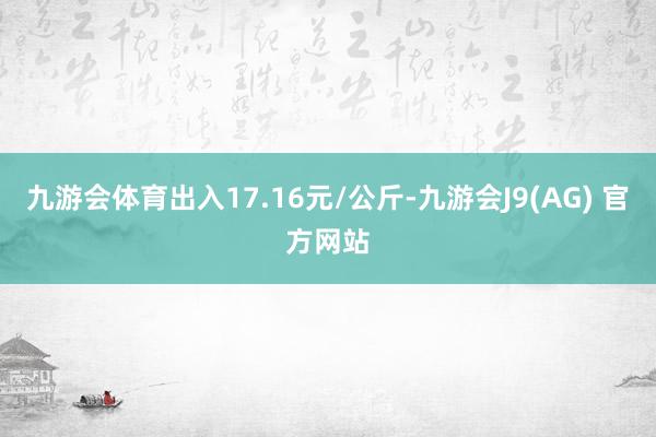 九游会体育出入17.16元/公斤-九游会J9(AG) 官方网站