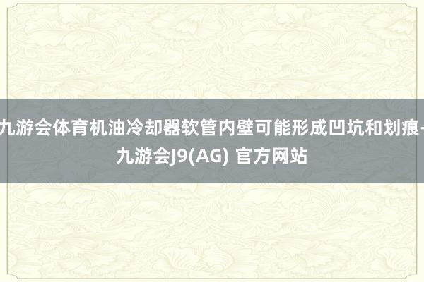 九游会体育机油冷却器软管内壁可能形成凹坑和划痕-九游会J9(AG) 官方网站