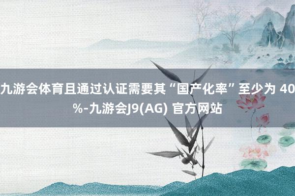 九游会体育且通过认证需要其“国产化率”至少为 40%-九游会J9(AG) 官方网站