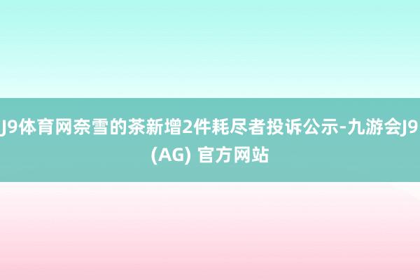 J9体育网奈雪的茶新增2件耗尽者投诉公示-九游会J9(AG) 官方网站