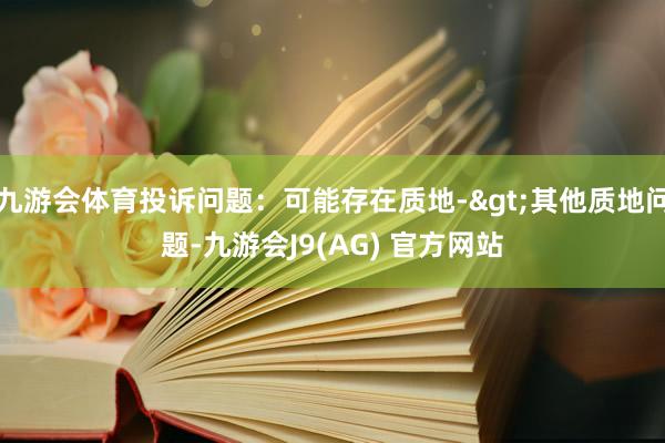 九游会体育投诉问题：可能存在质地->其他质地问题-九游会J9(AG) 官方网站