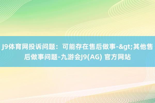 J9体育网投诉问题：可能存在售后做事->其他售后做事问题-九游会J9(AG) 官方网站