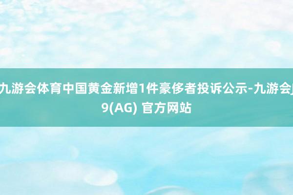 九游会体育中国黄金新增1件豪侈者投诉公示-九游会J9(AG) 官方网站