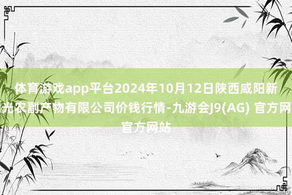 体育游戏app平台2024年10月12日陕西咸阳新阳光农副产物有限公司价钱行情-九游会J9(AG) 官方网站