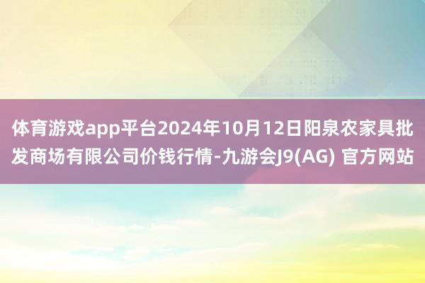 体育游戏app平台2024年10月12日阳泉农家具批发商场有限公司价钱行情-九游会J9(AG) 官方网站