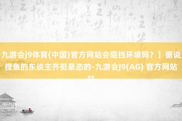 九游会j9体育(中国)官方网站会阻挡环境吗？】据说捏鱼的东谈主齐挺豪恣的-九游会J9(AG) 官方网站