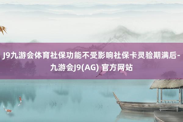 J9九游会体育社保功能不受影响　　社保卡灵验期满后-九游会J9(AG) 官方网站