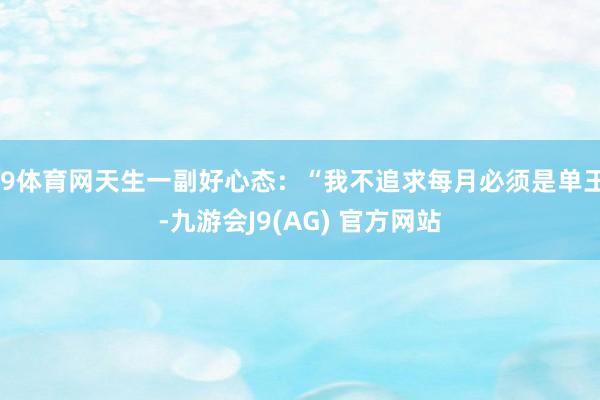 J9体育网天生一副好心态：“我不追求每月必须是单王-九游会J9(AG) 官方网站