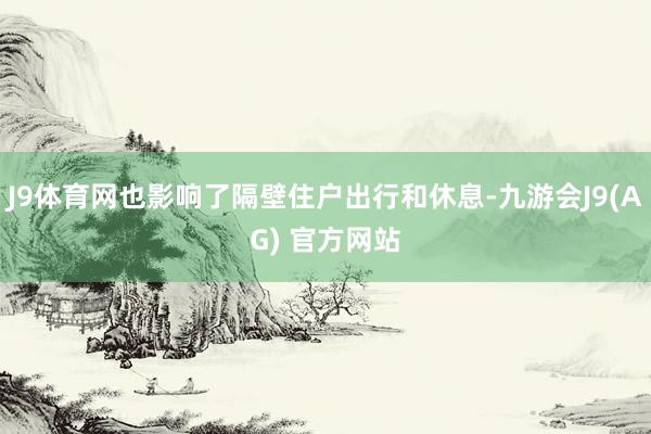 J9体育网也影响了隔壁住户出行和休息-九游会J9(AG) 官方网站