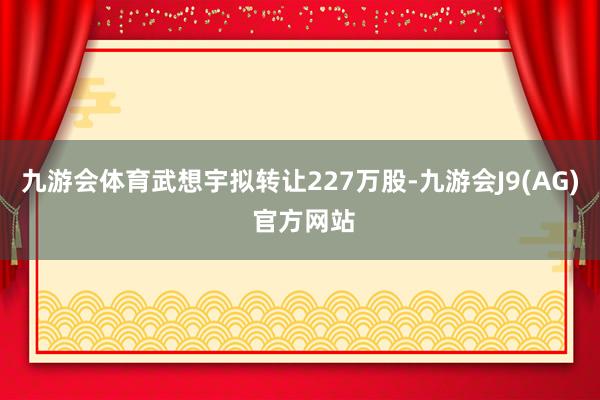 九游会体育武想宇拟转让227万股-九游会J9(AG) 官方网站