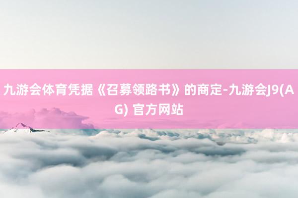 九游会体育凭据《召募领路书》的商定-九游会J9(AG) 官方网站