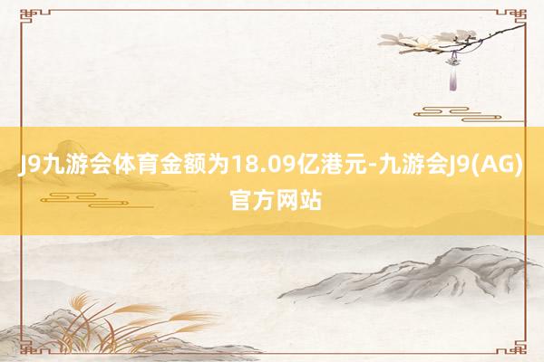 J9九游会体育金额为18.09亿港元-九游会J9(AG) 官方网站