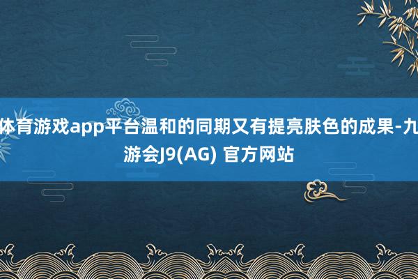 体育游戏app平台温和的同期又有提亮肤色的成果-九游会J9(AG) 官方网站