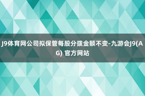 J9体育网公司拟保管每股分拨金额不变-九游会J9(AG) 官方网站