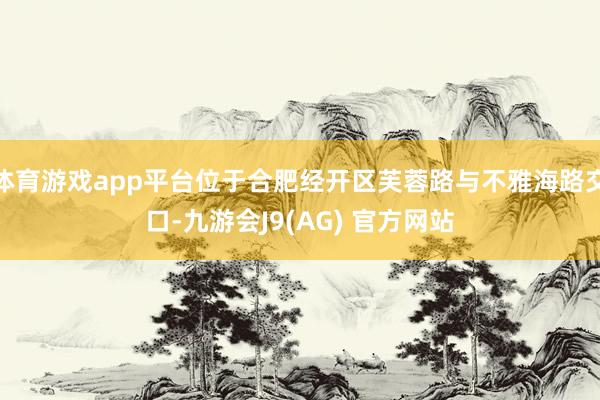 体育游戏app平台位于合肥经开区芙蓉路与不雅海路交口-九游会J9(AG) 官方网站