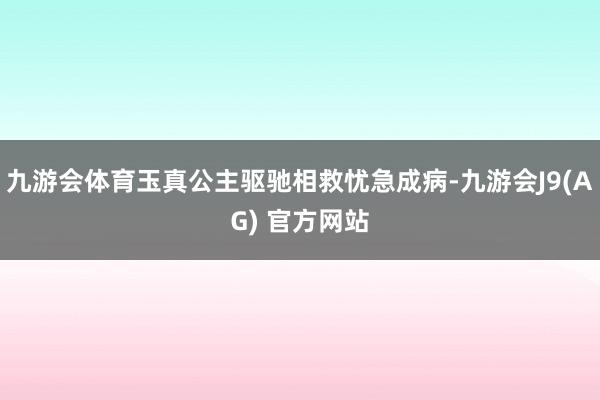 九游会体育玉真公主驱驰相救忧急成病-九游会J9(AG) 官方网站