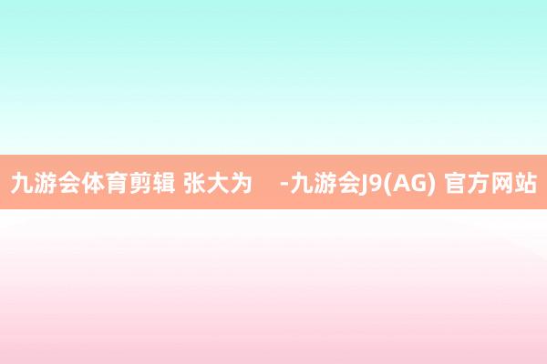 九游会体育剪辑 张大为    -九游会J9(AG) 官方网站