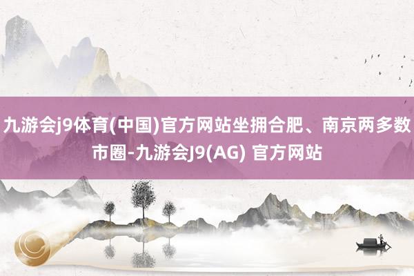 九游会j9体育(中国)官方网站坐拥合肥、南京两多数市圈-九游会J9(AG) 官方网站