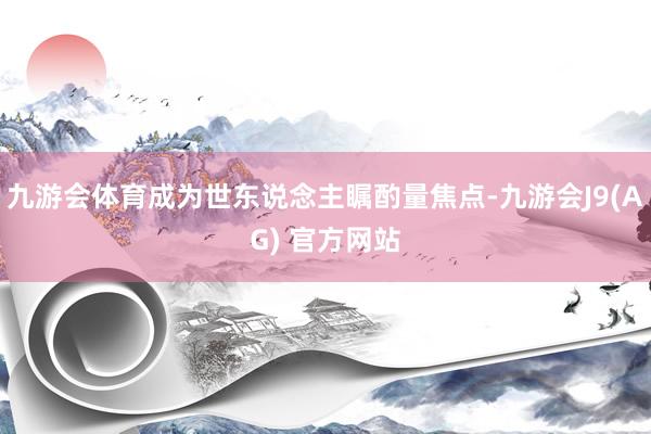 九游会体育成为世东说念主瞩酌量焦点-九游会J9(AG) 官方网站