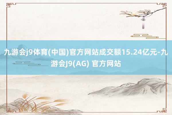 九游会j9体育(中国)官方网站成交额15.24亿元-九游会J9(AG) 官方网站