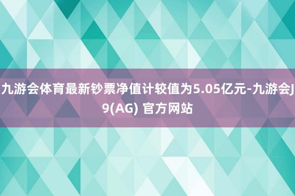 九游会体育最新钞票净值计较值为5.05亿元-九游会J9(AG) 官方网站