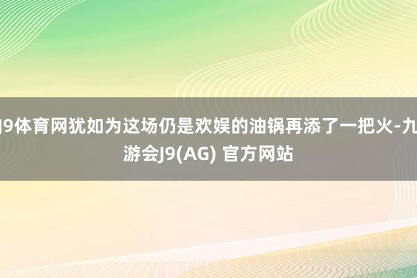 J9体育网犹如为这场仍是欢娱的油锅再添了一把火-九游会J9(AG) 官方网站