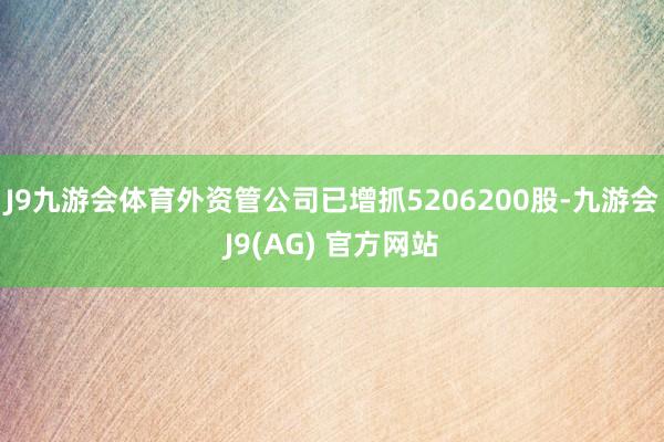 J9九游会体育外资管公司已增抓5206200股-九游会J9(AG) 官方网站