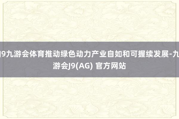 J9九游会体育推动绿色动力产业自如和可握续发展-九游会J9(AG) 官方网站