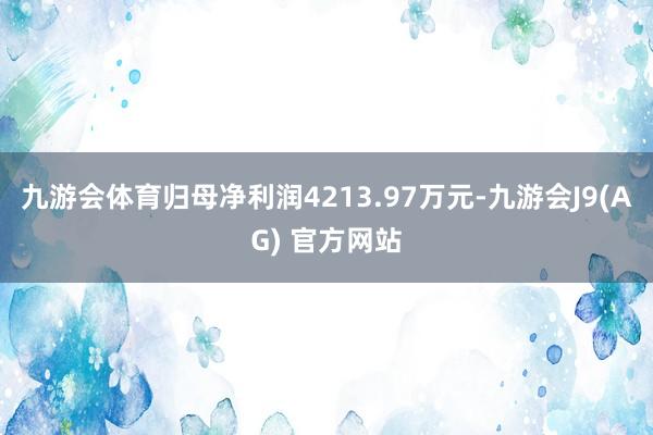 九游会体育归母净利润4213.97万元-九游会J9(AG) 官方网站