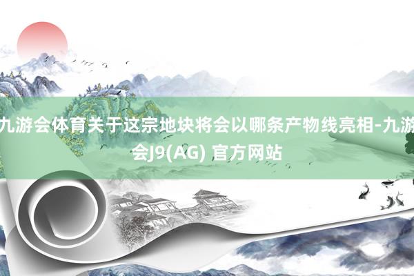 九游会体育关于这宗地块将会以哪条产物线亮相-九游会J9(AG) 官方网站