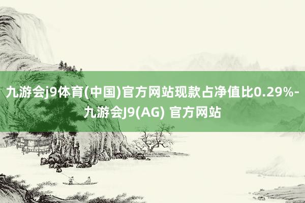 九游会j9体育(中国)官方网站现款占净值比0.29%-九游会J9(AG) 官方网站