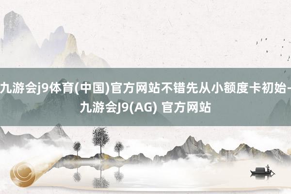 九游会j9体育(中国)官方网站不错先从小额度卡初始-九游会J9(AG) 官方网站