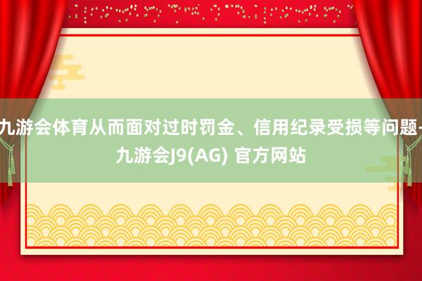 九游会体育从而面对过时罚金、信用纪录受损等问题-九游会J9(AG) 官方网站