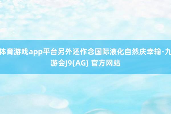 体育游戏app平台另外还作念国际液化自然庆幸输-九游会J9(AG) 官方网站