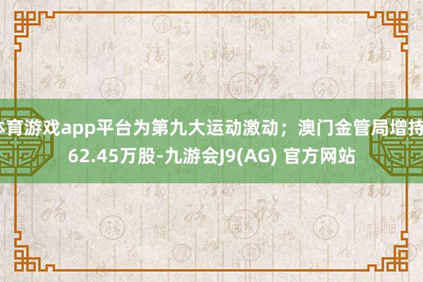 体育游戏app平台为第九大运动激动；澳门金管局增持562.45万股-九游会J9(AG) 官方网站