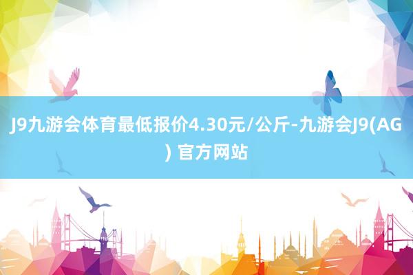 J9九游会体育最低报价4.30元/公斤-九游会J9(AG) 官方网站