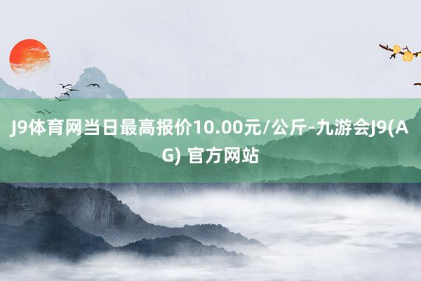 J9体育网当日最高报价10.00元/公斤-九游会J9(AG) 官方网站