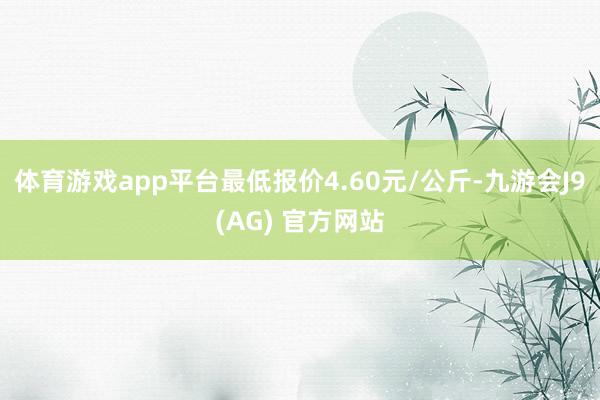 体育游戏app平台最低报价4.60元/公斤-九游会J9(AG) 官方网站