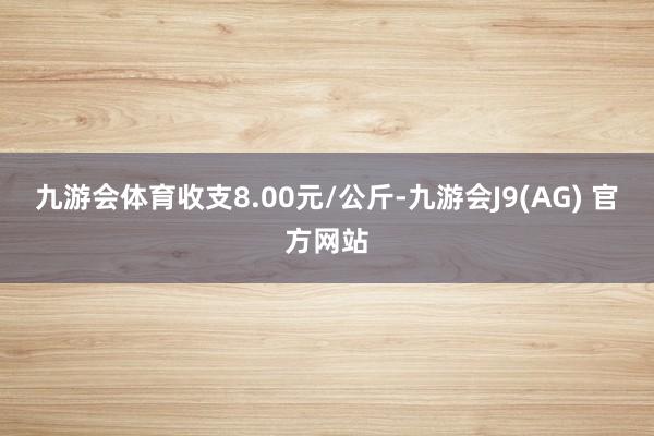 九游会体育收支8.00元/公斤-九游会J9(AG) 官方网站