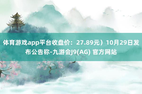 体育游戏app平台收盘价：27.89元）10月29日发布公告称-九游会J9(AG) 官方网站