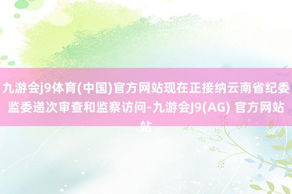 九游会j9体育(中国)官方网站现在正接纳云南省纪委监委递次审查和监察访问-九游会J9(AG) 官方网站