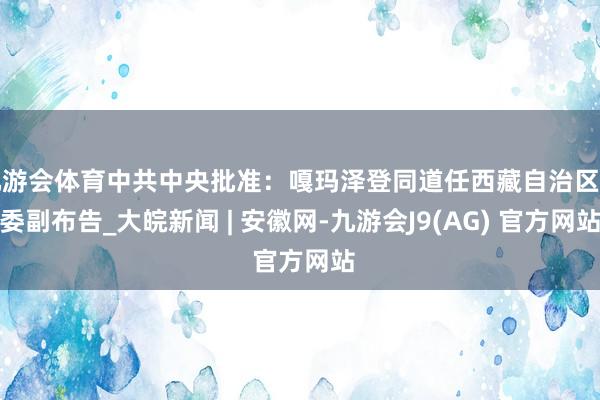 九游会体育中共中央批准：嘎玛泽登同道任西藏自治区党委副布告_大皖新闻 | 安徽网-九游会J9(AG) 官方网站