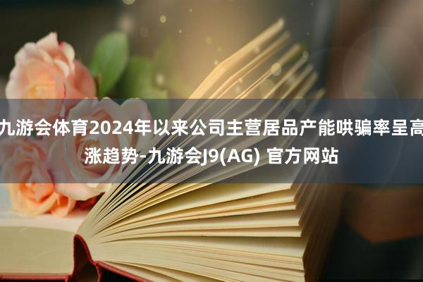 九游会体育2024年以来公司主营居品产能哄骗率呈高涨趋势-九游会J9(AG) 官方网站