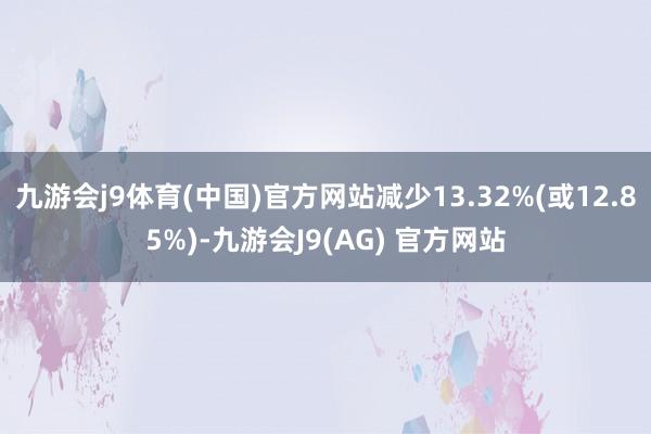 九游会j9体育(中国)官方网站减少13.32%(或12.85%)-九游会J9(AG) 官方网站