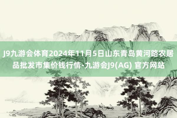 J9九游会体育2024年11月5日山东青岛黄河路农居品批发市集价钱行情-九游会J9(AG) 官方网站