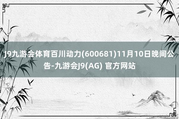 J9九游会体育百川动力(600681)11月10日晚间公告-九游会J9(AG) 官方网站